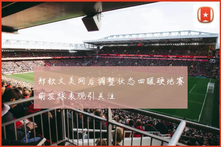 郑钦文美网后调整状态回暖硬地赛前发球表现引关注