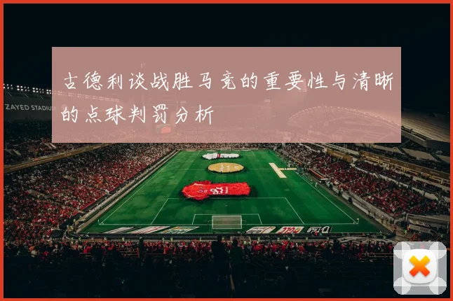 古德利谈战胜马竞的重要性与清晰的点球判罚分析