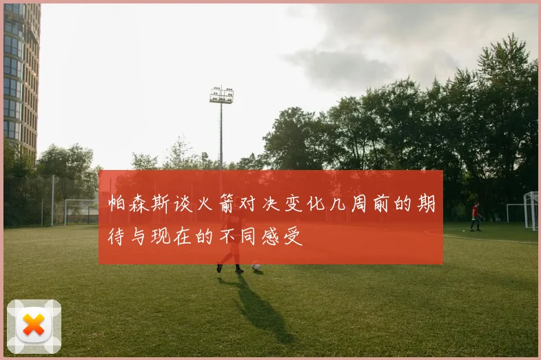 帕森斯谈火箭对决变化几周前的期待与现在的不同感受