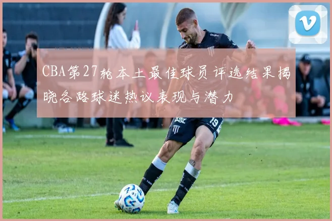 CBA第27轮本土最佳球员评选结果揭晓各路球迷热议表现与潜力