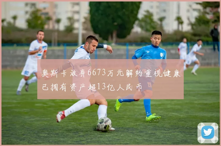 奥斯卡放弃6673万元解约重视健康已拥有资产超13亿人民币