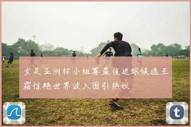 女足亚洲杯小组赛最佳进球候选王霜惊艳世界波入围引热议