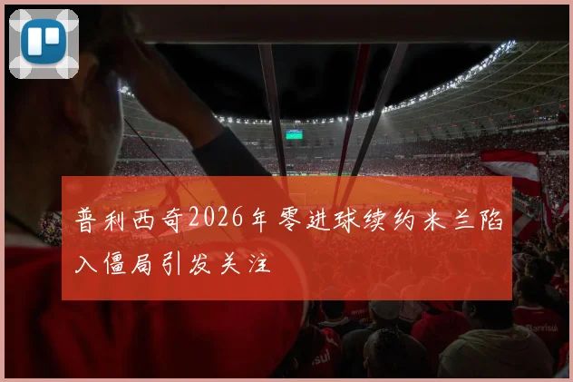 普利西奇2026年零进球续约米兰陷入僵局引发关注