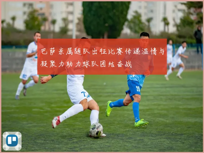 巴萨亲属随队出征比赛传递温情与凝聚力助力球队团结奋战