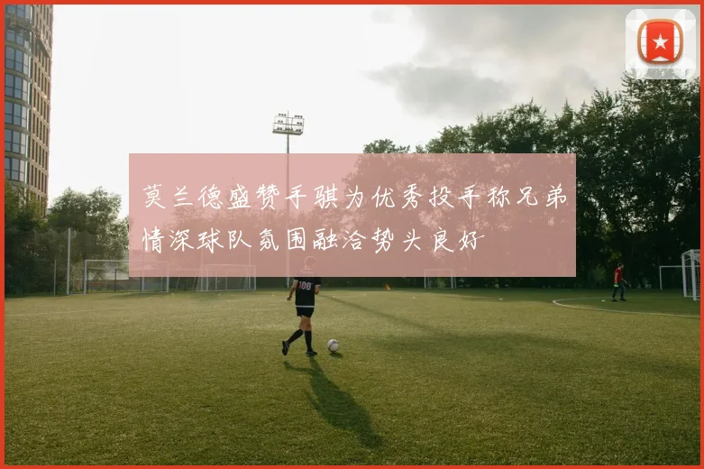 莫兰德盛赞手骐为优秀投手称兄弟情深球队氛围融洽势头良好