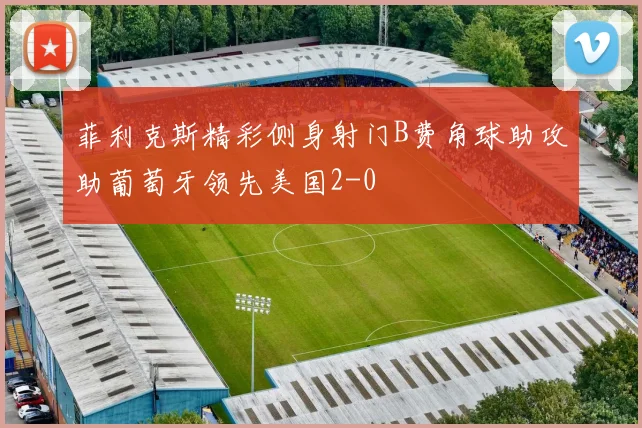 菲利克斯精彩侧身射门B费角球助攻助葡萄牙领先美国2-0