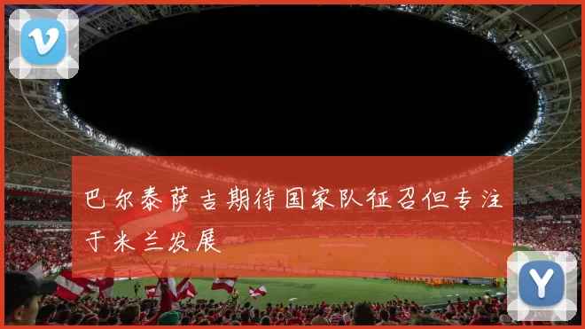 巴尔泰萨吉期待国家队征召但专注于米兰发展