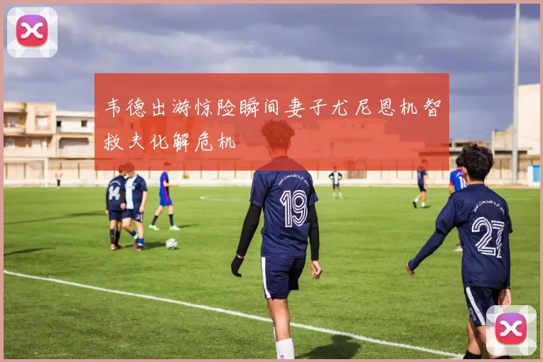 韦德出游惊险瞬间妻子尤尼恩机智救夫化解危机