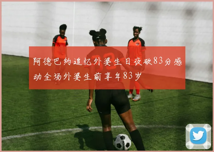 阿德巴约追忆外婆生日夜砍83分感动全场外婆生前享年83岁