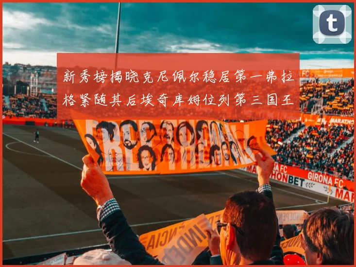 新秀榜揭晓克尼佩尔稳居第一弗拉格紧随其后埃奇库姆位列第三国王次轮秀强势上升至第四