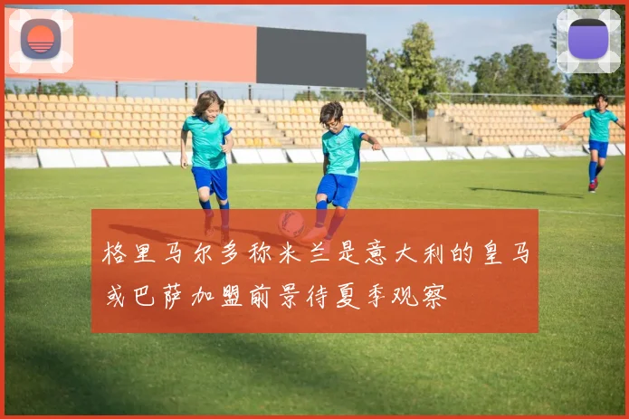 格里马尔多称米兰是意大利的皇马或巴萨加盟前景待夏季观察