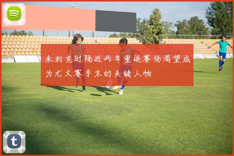 米利克时隔近两年重返赛场渴望成为尤文赛季末的关键人物