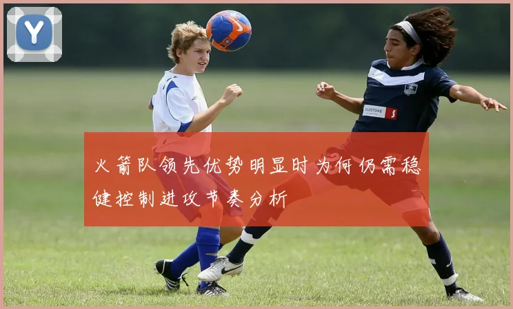 火箭队领先优势明显时为何仍需稳健控制进攻节奏分析