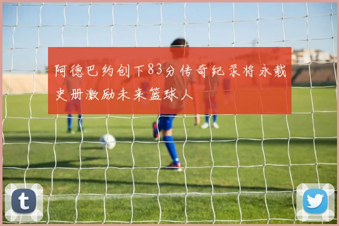 阿德巴约创下83分传奇纪录将永载史册激励未来篮球人