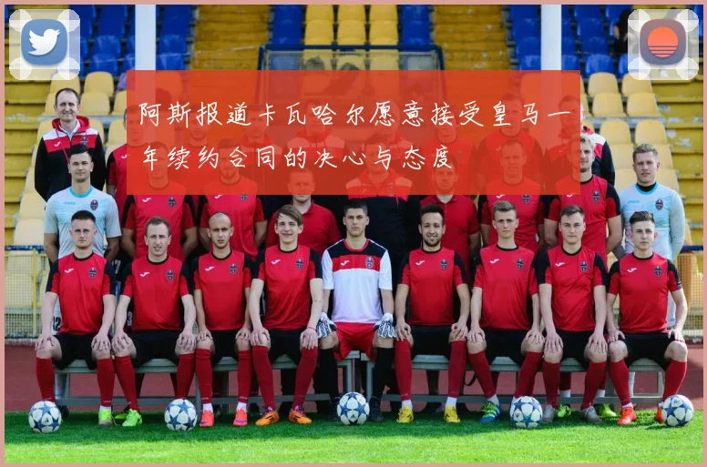 阿斯报道卡瓦哈尔愿意接受皇马一年续约合同的决心与态度