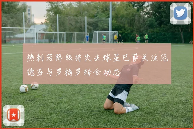 热刺若降级将失去球星巴萨关注范德芬与罗梅罗转会动态