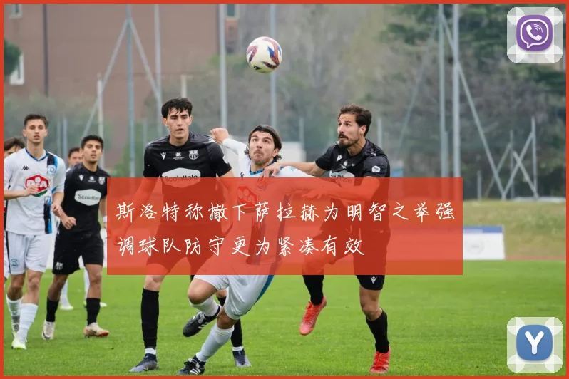 斯洛特称撤下萨拉赫为明智之举强调球队防守更为紧凑有效