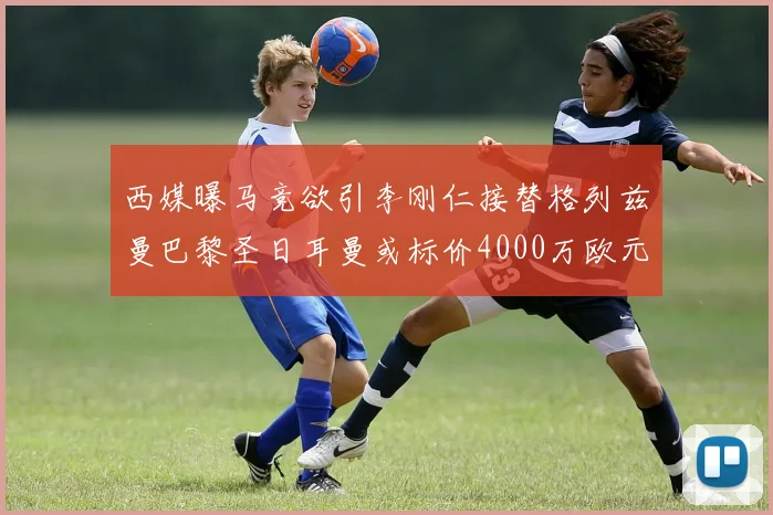 西媒曝马竞欲引李刚仁接替格列兹曼巴黎圣日耳曼或标价4000万欧元