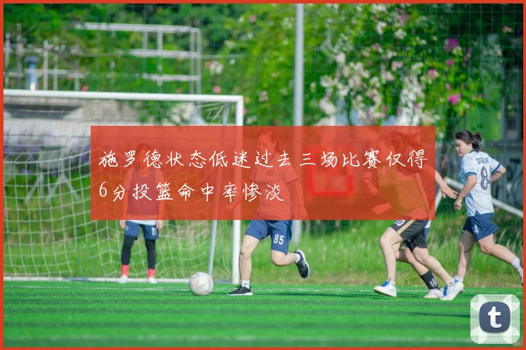施罗德状态低迷过去三场比赛仅得6分投篮命中率惨淡