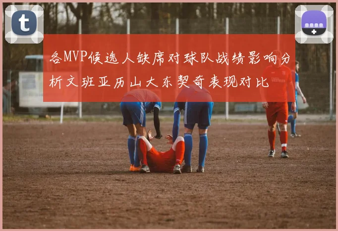 各MVP候选人缺席对球队战绩影响分析文班亚历山大东契奇表现对比
